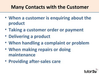 Many Contacts with the Customer
• When a customer is enquiring about the
product
• Taking a customer order or payment
• Delivering a product
• When handling a complaint or problem
• When making repairs or doing
maintenance
• Providing after-sales care

 