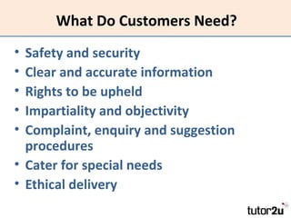 What Do Customers Need?
•
•
•
•
•

Safety and security
Clear and accurate information
Rights to be upheld
Impartiality and objectivity
Complaint, enquiry and suggestion
procedures
• Cater for special needs
• Ethical delivery

 