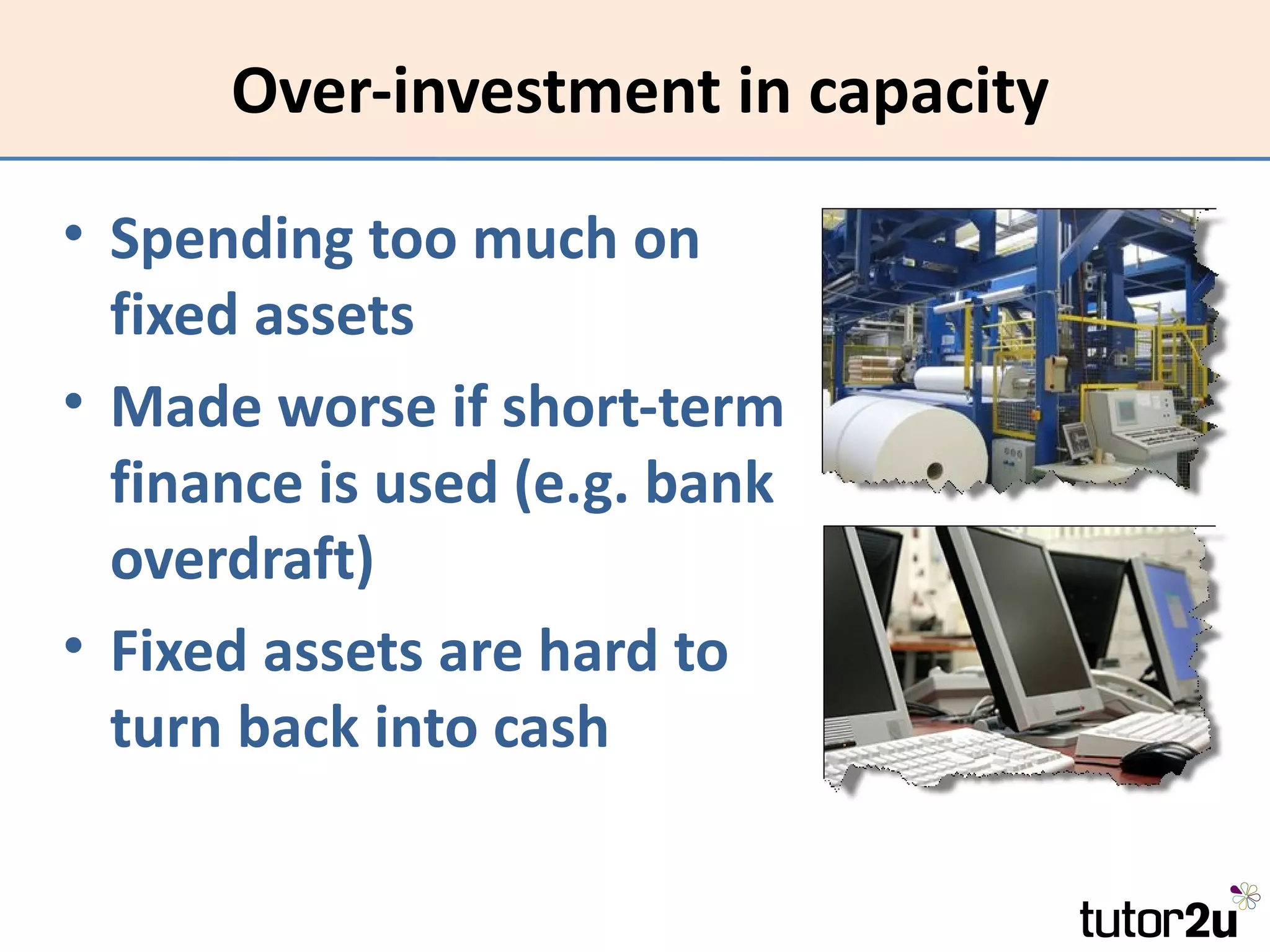 Over-investment in capacity

• Spending too much on
  fixed assets
• Made worse if short-term
  finance is used (e.g. bank
  overdraft)
• Fixed assets are hard to
  turn back into cash
 