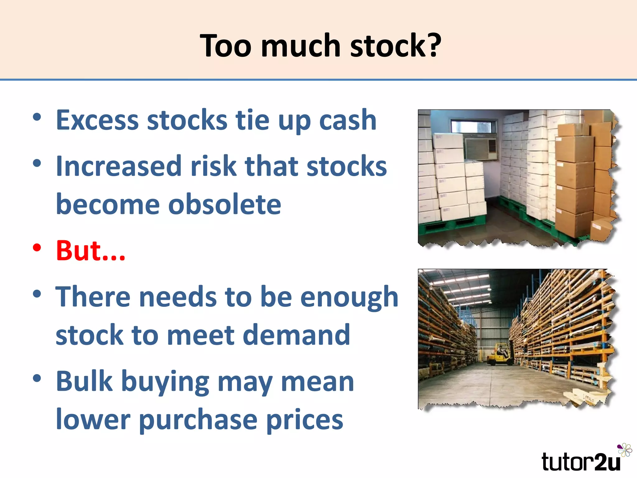 Too much stock?

• Excess stocks tie up cash
• Increased risk that stocks
  become obsolete
• But...
• There needs to be enough
  stock to meet demand
• Bulk buying may mean
  lower purchase prices
 