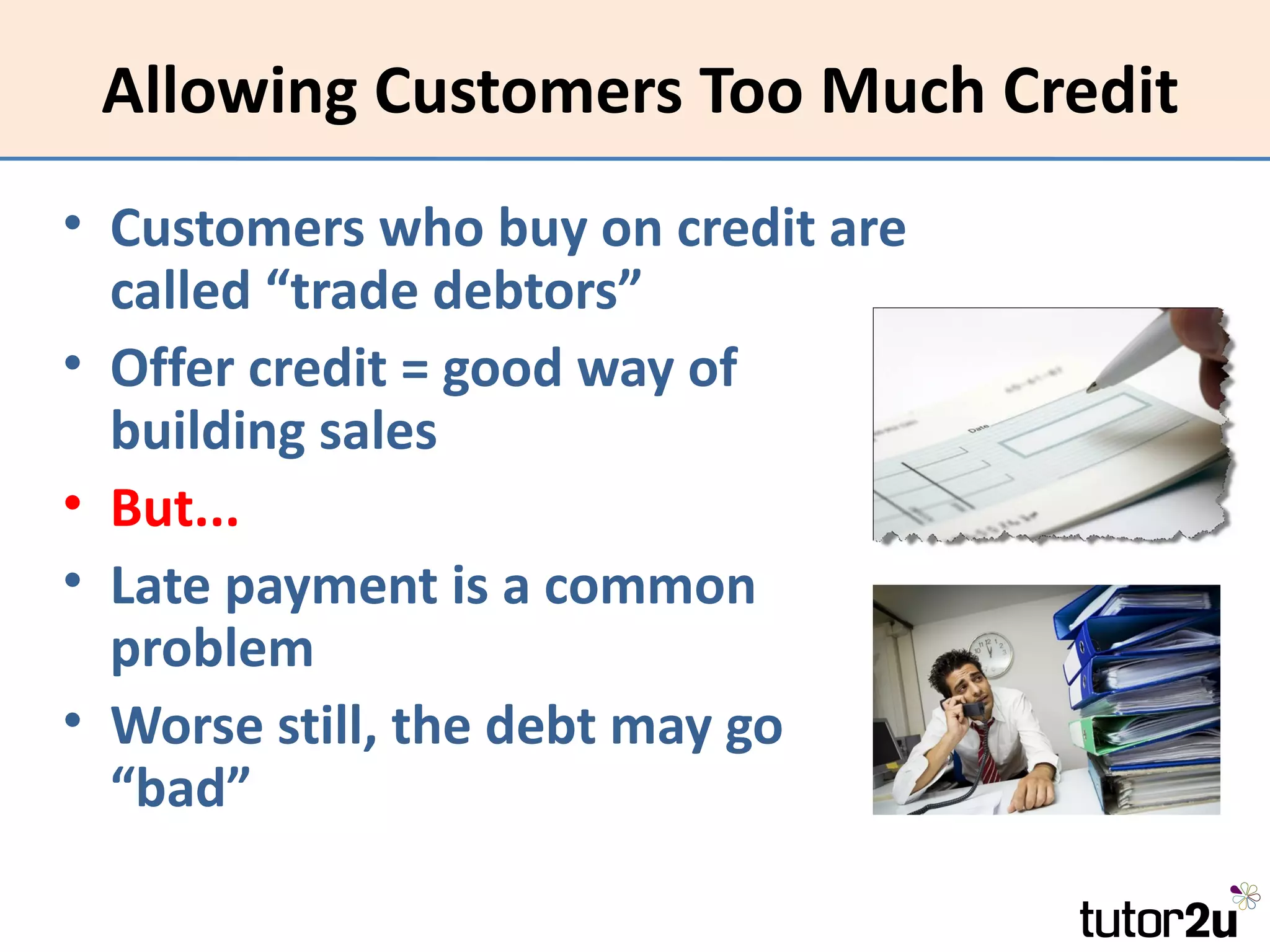 Allowing Customers Too Much Credit
• Customers who buy on credit are
  called “trade debtors”
• Offer credit = good way of
  building sales
• But...
• Late payment is a common
  problem
• Worse still, the debt may go
  “bad”
 