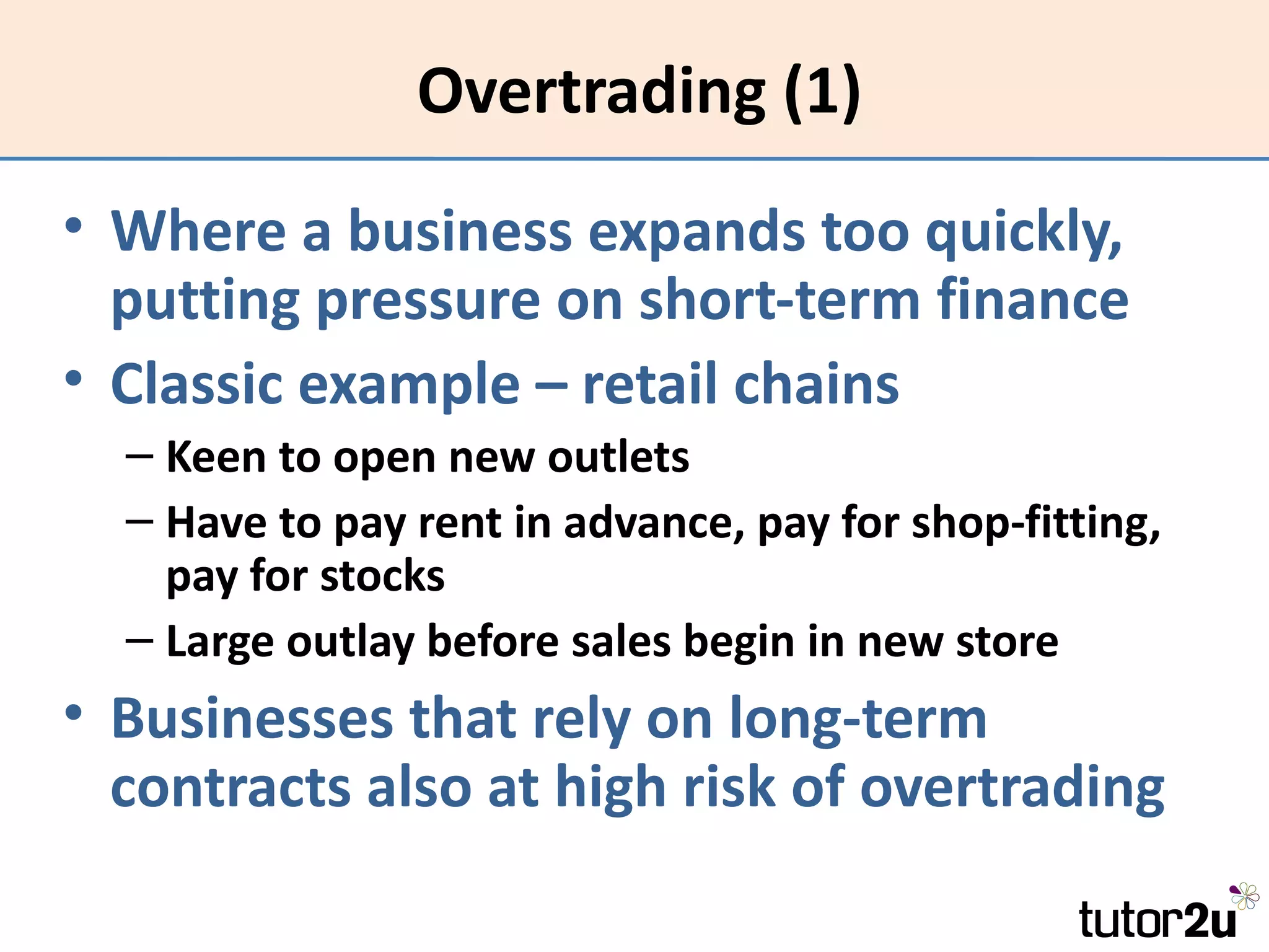 Overtrading (1)
• Where a business expands too quickly,
  putting pressure on short-term finance
• Classic example – retail chains
  – Keen to open new outlets
  – Have to pay rent in advance, pay for shop-fitting,
    pay for stocks
  – Large outlay before sales begin in new store
• Businesses that rely on long-term
  contracts also at high risk of overtrading
 