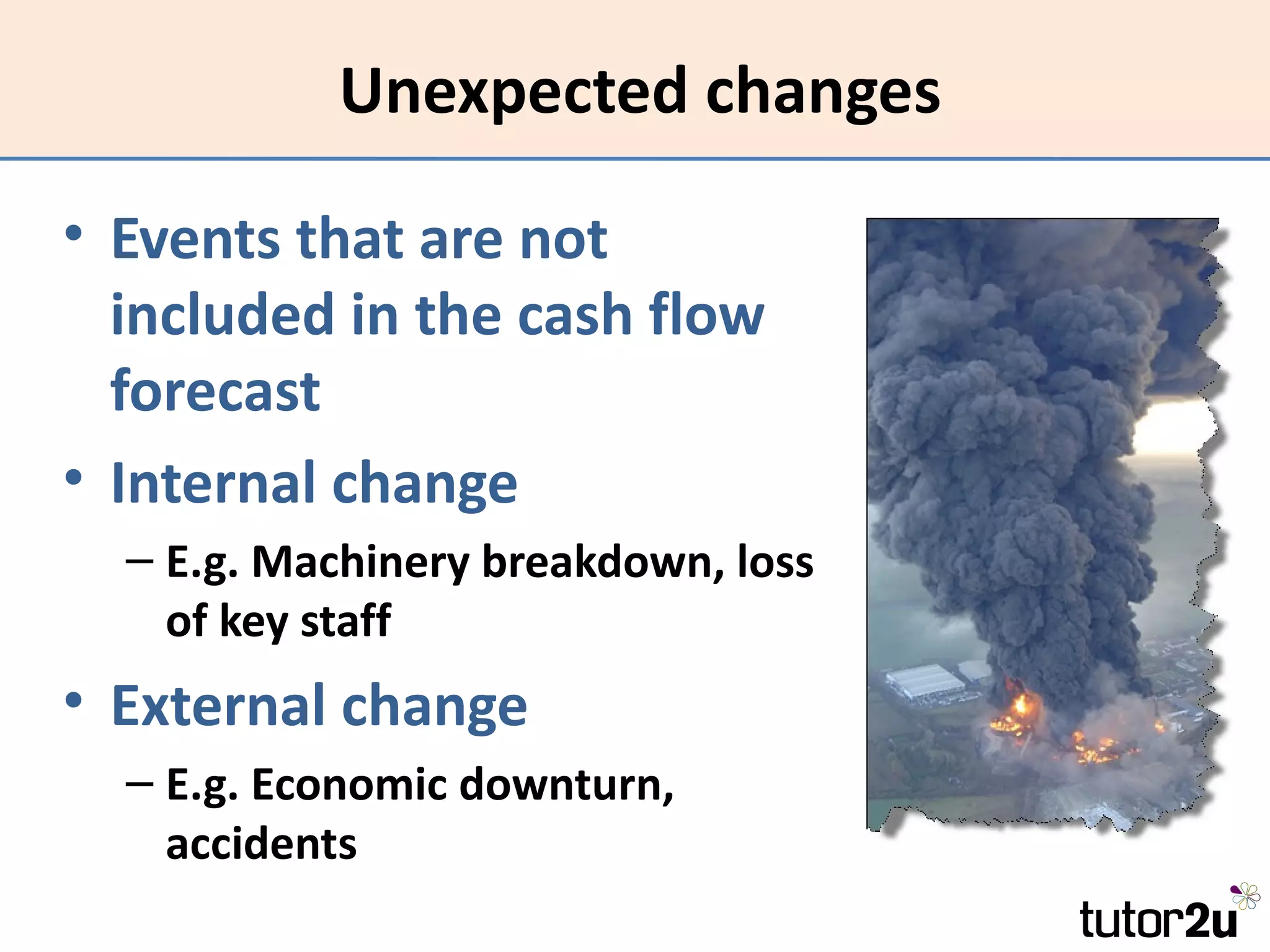 Unexpected changes

• Events that are not
  included in the cash flow
  forecast
• Internal change
  – E.g. Machinery breakdown, loss
    of key staff
• External change
  – E.g. Economic downturn,
    accidents
 