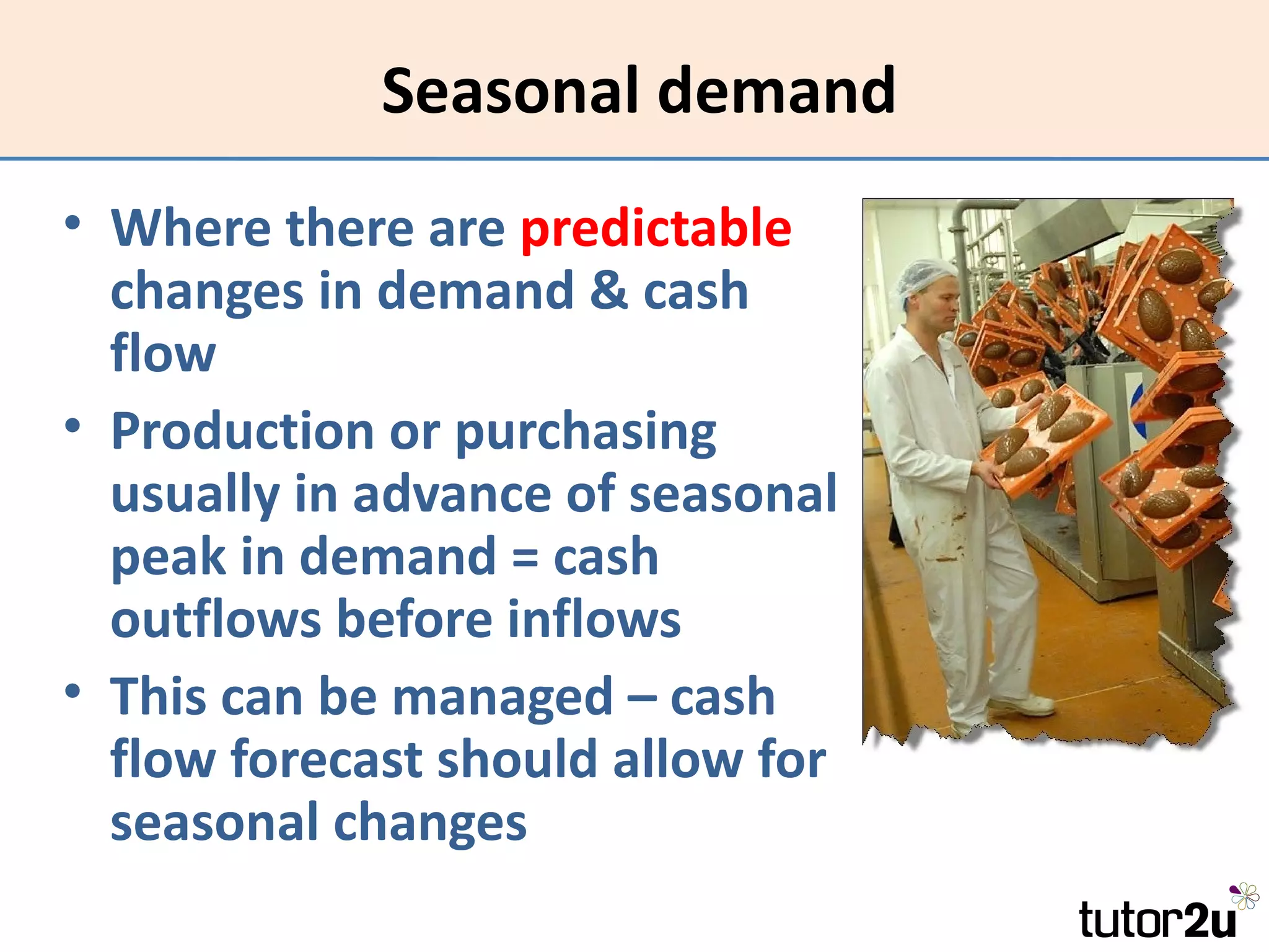 Seasonal demand
• Where there are predictable
  changes in demand & cash
  flow
• Production or purchasing
  usually in advance of seasonal
  peak in demand = cash
  outflows before inflows
• This can be managed – cash
  flow forecast should allow for
  seasonal changes
 
