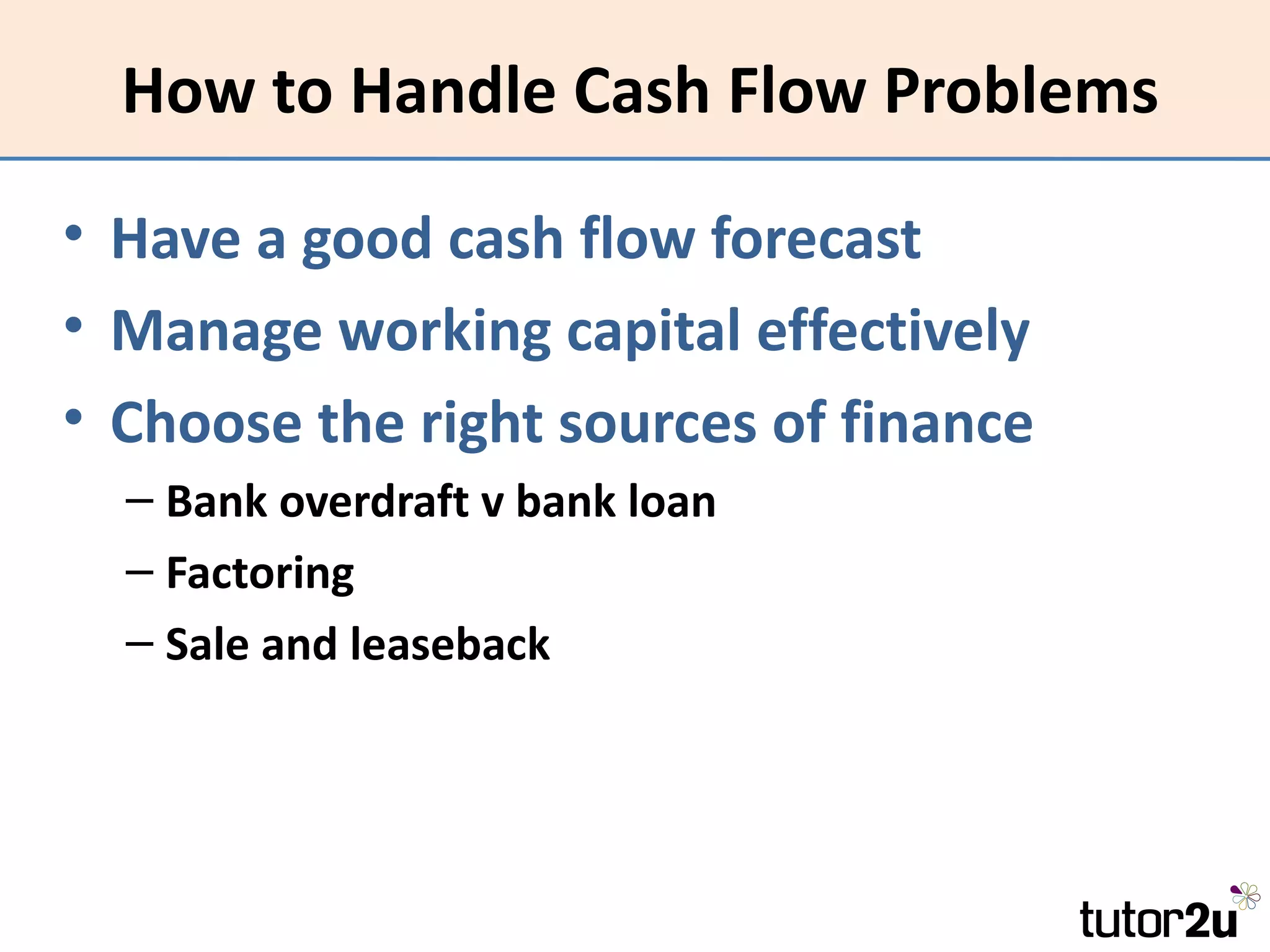 How to Handle Cash Flow Problems

• Have a good cash flow forecast
• Manage working capital effectively
• Choose the right sources of finance
  – Bank overdraft v bank loan
  – Factoring
  – Sale and leaseback
 