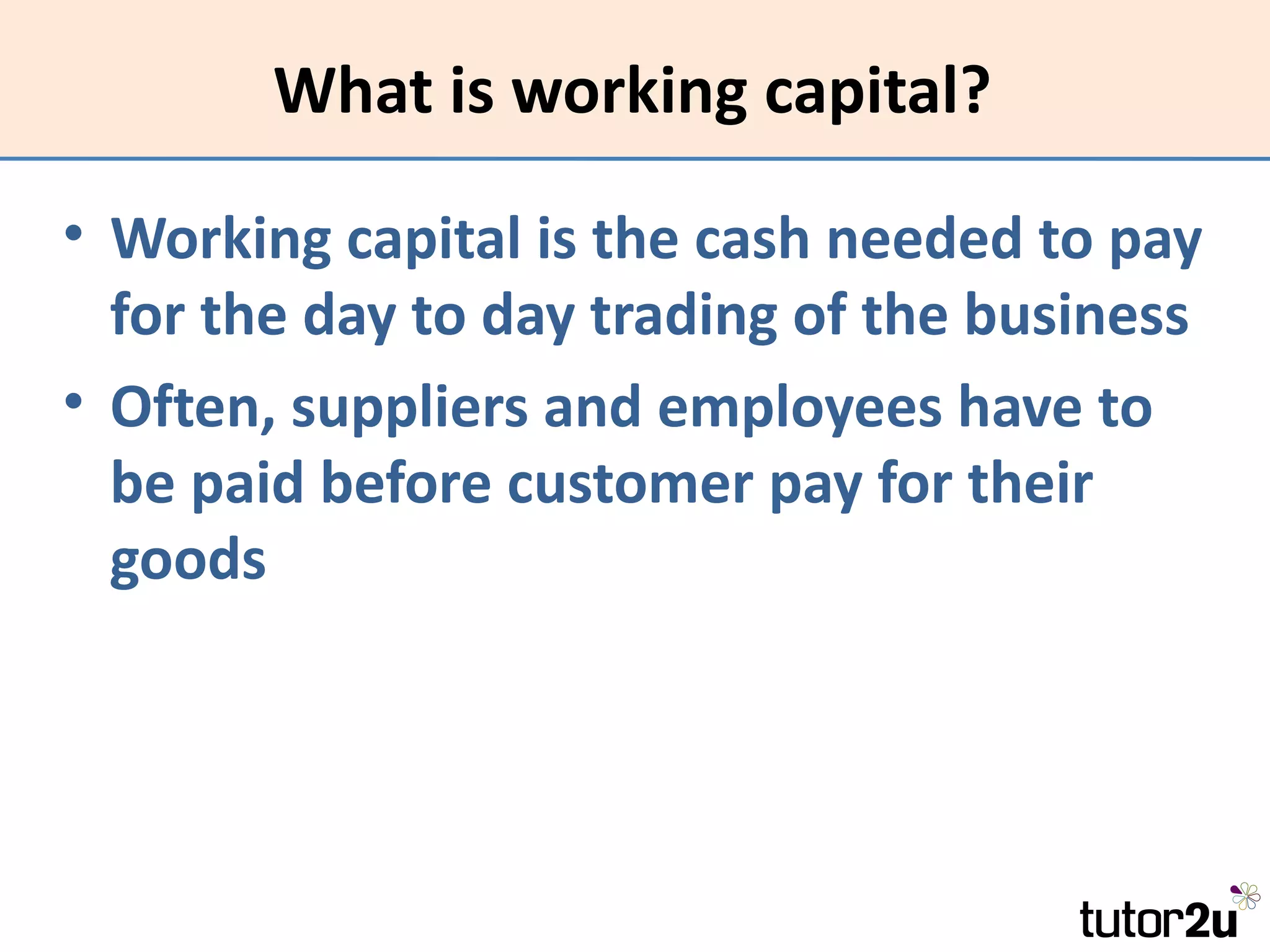 What is working capital?

• Working capital is the cash needed to pay
  for the day to day trading of the business
• Often, suppliers and employees have to
  be paid before customer pay for their
  goods
 