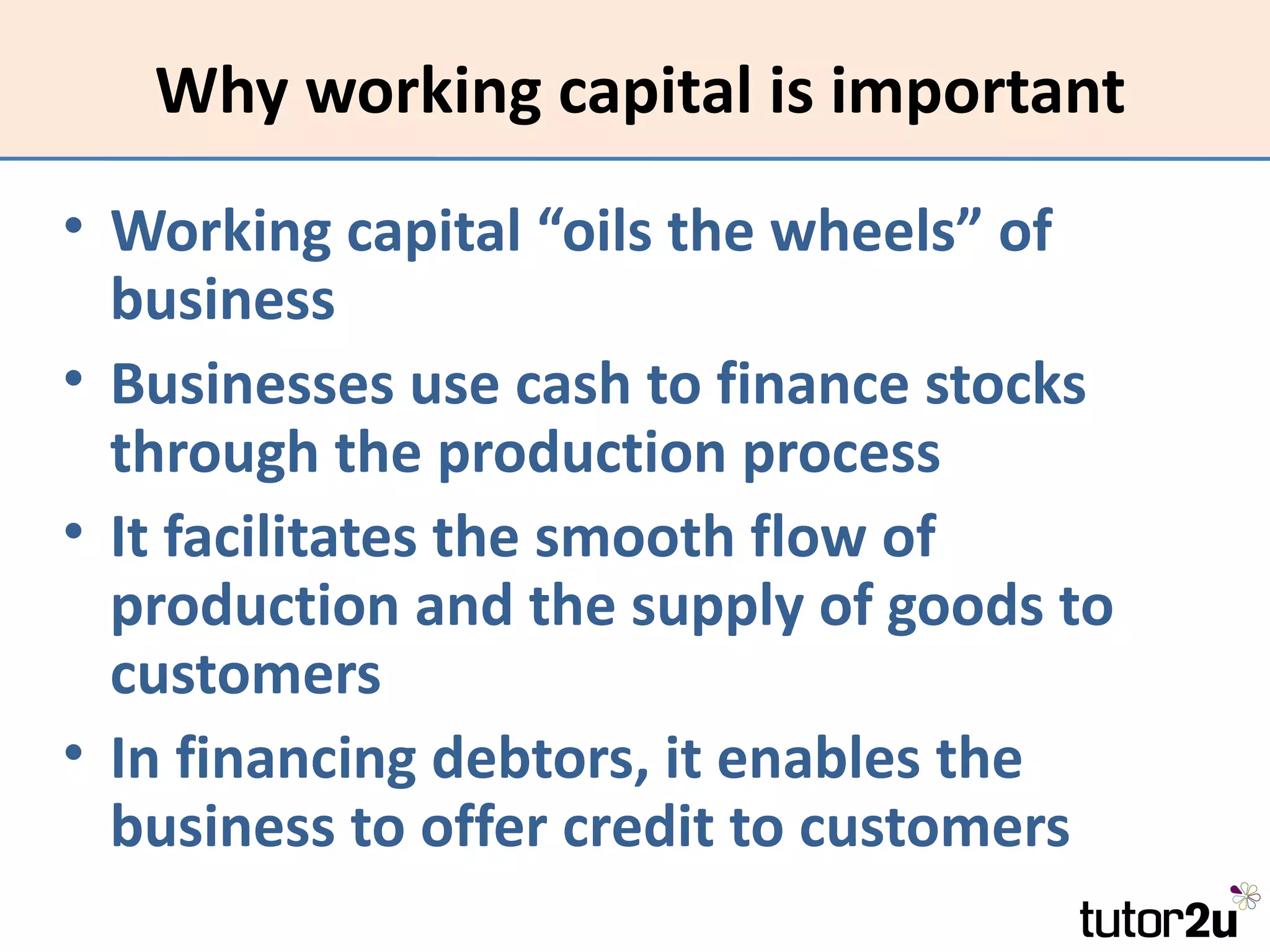 Why working capital is important
• Working capital “oils the wheels” of
  business
• Businesses use cash to finance stocks
  through the production process
• It facilitates the smooth flow of
  production and the supply of goods to
  customers
• In financing debtors, it enables the
  business to offer credit to customers
 