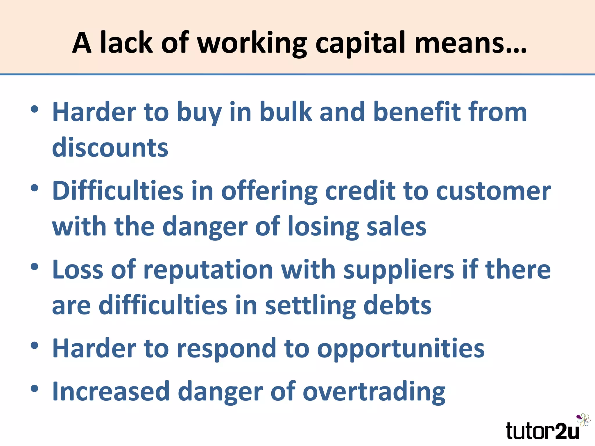 A lack of working capital means…

• Harder to buy in bulk and benefit from
  discounts
• Difficulties in offering credit to customer
  with the danger of losing sales
• Loss of reputation with suppliers if there
  are difficulties in settling debts
• Harder to respond to opportunities
• Increased danger of overtrading
 