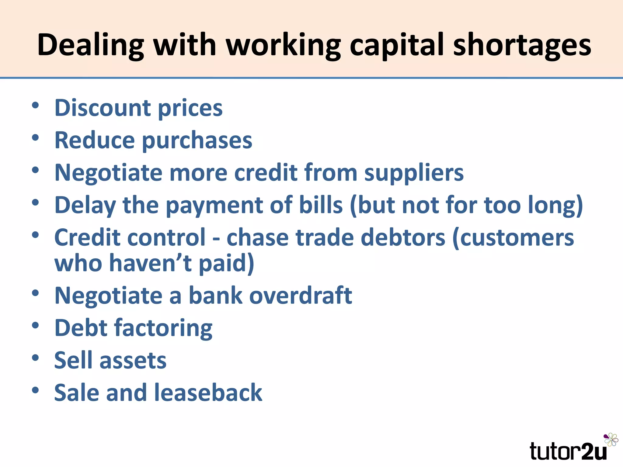 Dealing with working capital shortages
•   Discount prices
•   Reduce purchases
•   Negotiate more credit from suppliers
•   Delay the payment of bills (but not for too long)
•   Credit control - chase trade debtors (customers
    who haven’t paid)
•   Negotiate a bank overdraft
•   Debt factoring
•   Sell assets
•   Sale and leaseback
 