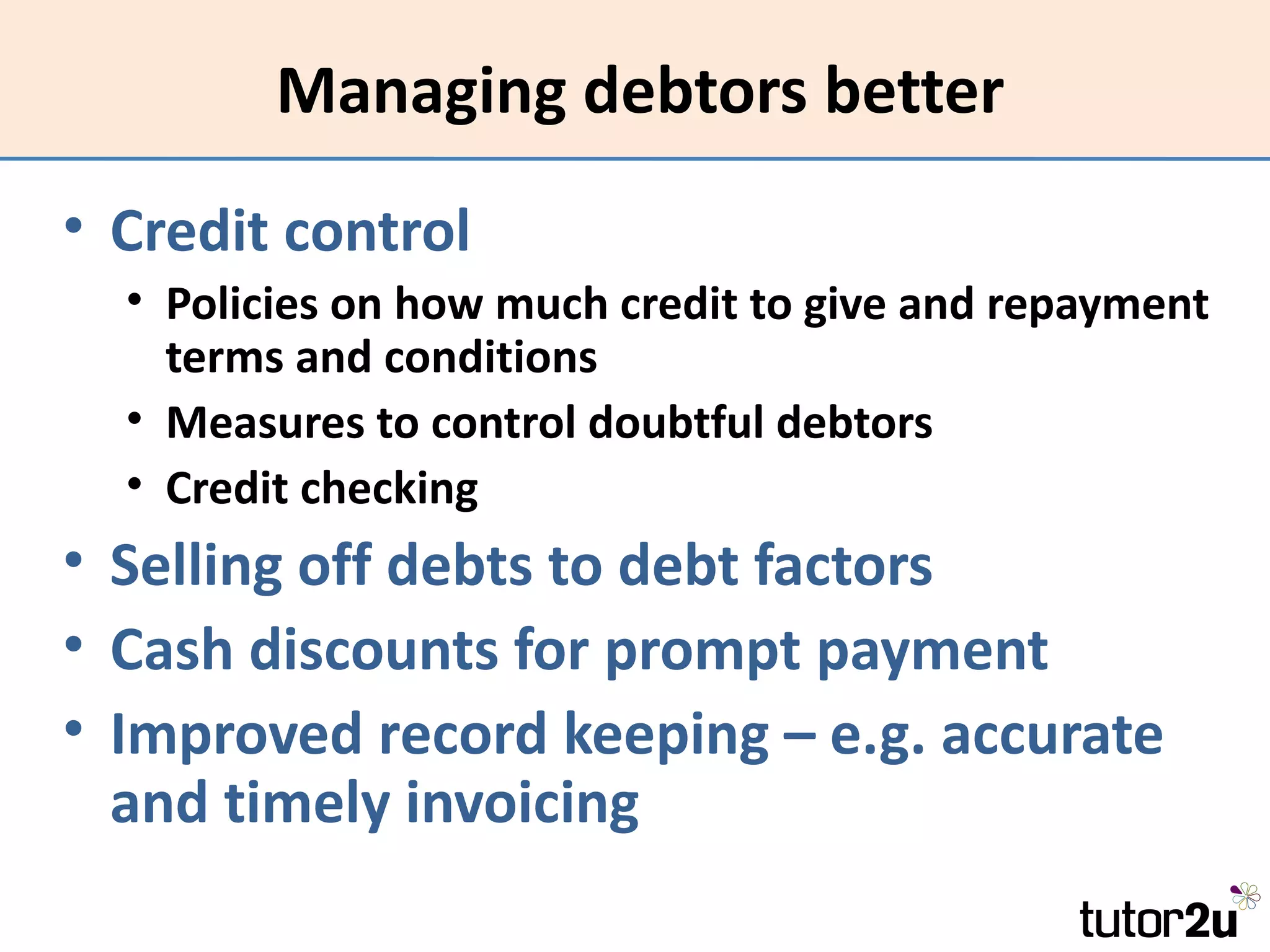 Managing debtors better
• Credit control
  • Policies on how much credit to give and repayment
    terms and conditions
  • Measures to control doubtful debtors
  • Credit checking
• Selling off debts to debt factors
• Cash discounts for prompt payment
• Improved record keeping – e.g. accurate
  and timely invoicing
 
