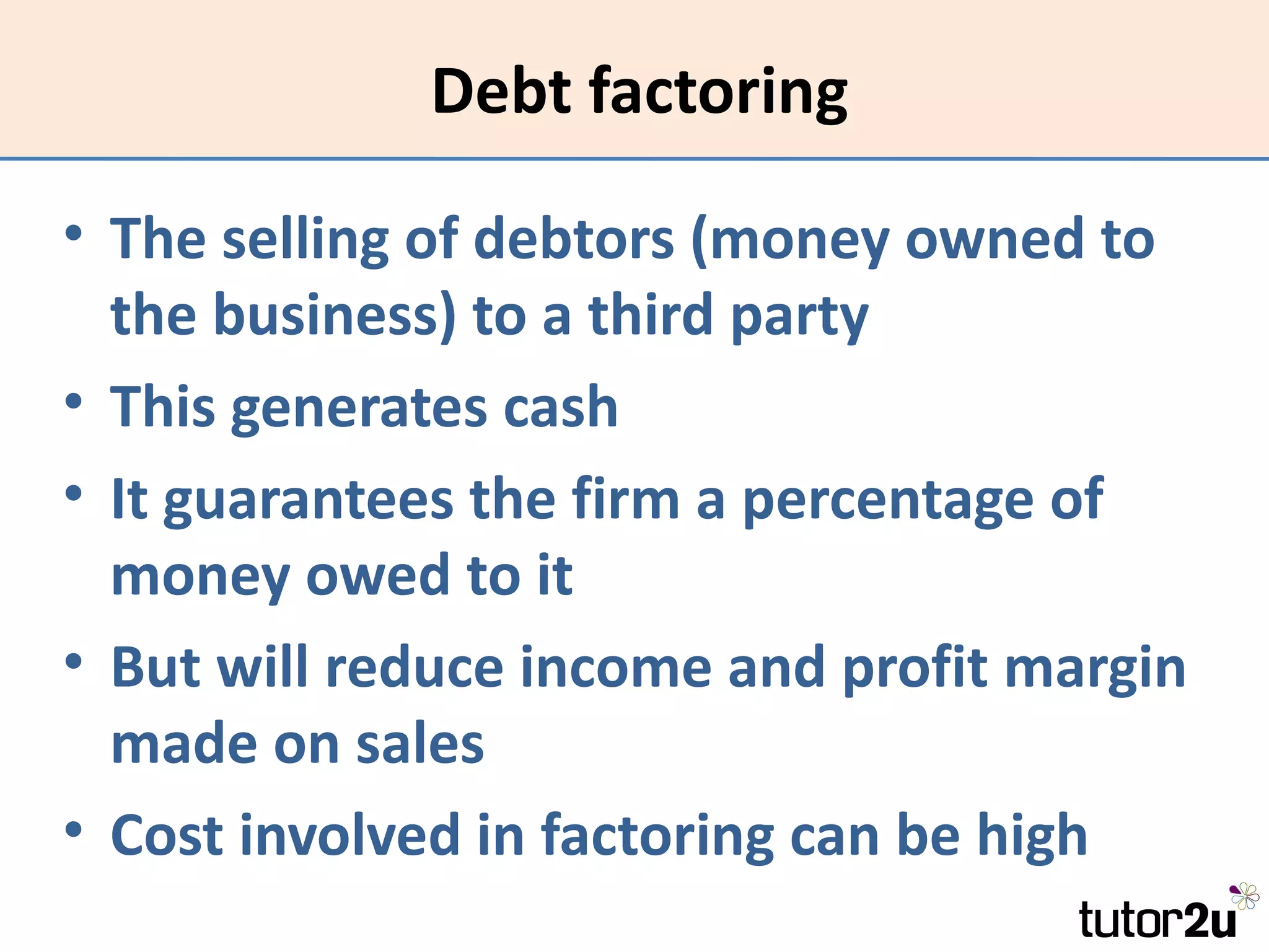 Debt factoring

• The selling of debtors (money owned to
  the business) to a third party
• This generates cash
• It guarantees the firm a percentage of
  money owed to it
• But will reduce income and profit margin
  made on sales
• Cost involved in factoring can be high
 