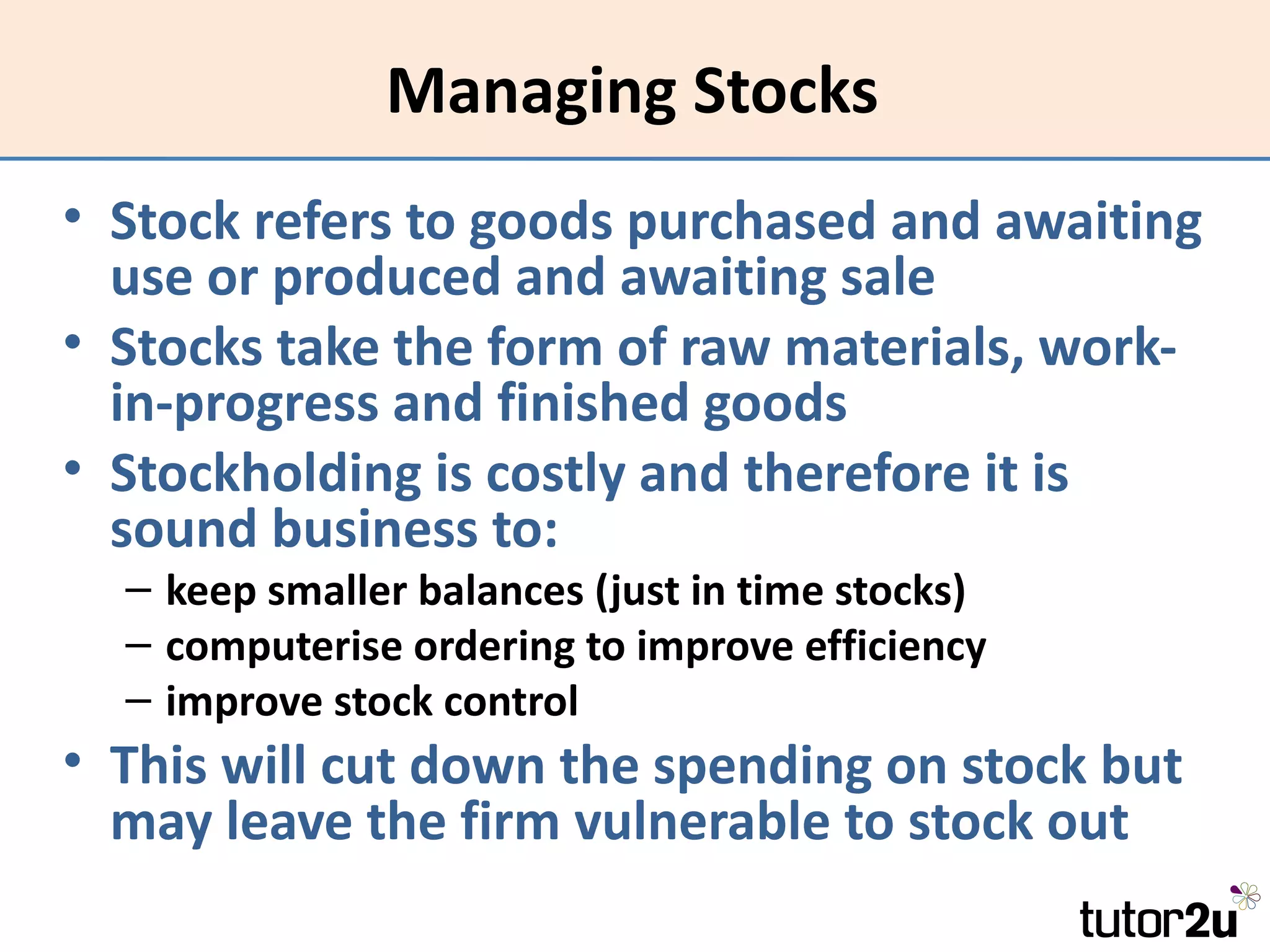 Managing Stocks
• Stock refers to goods purchased and awaiting
  use or produced and awaiting sale
• Stocks take the form of raw materials, work-
  in-progress and finished goods
• Stockholding is costly and therefore it is
  sound business to:
  – keep smaller balances (just in time stocks)
  – computerise ordering to improve efficiency
  – improve stock control
• This will cut down the spending on stock but
  may leave the firm vulnerable to stock out
 