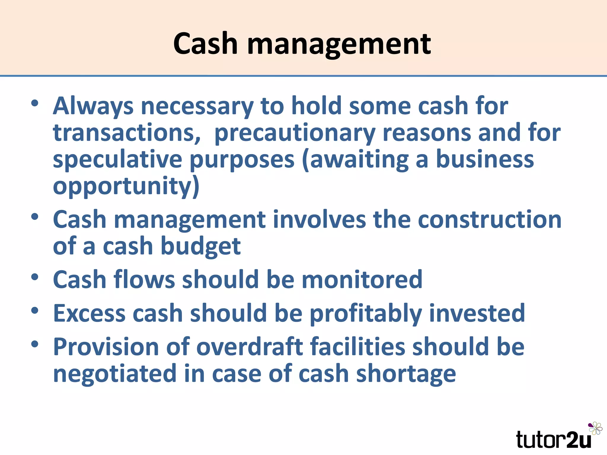 Cash management
• Always necessary to hold some cash for
  transactions, precautionary reasons and for
  speculative purposes (awaiting a business
  opportunity)
• Cash management involves the construction
  of a cash budget
• Cash flows should be monitored
• Excess cash should be profitably invested
• Provision of overdraft facilities should be
  negotiated in case of cash shortage
 