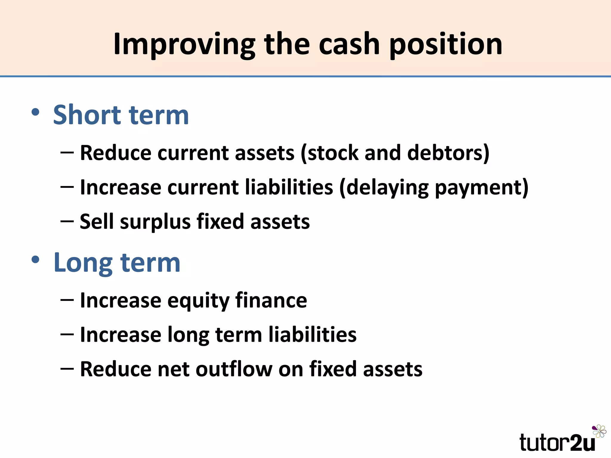 Improving the cash position

• Short term
  – Reduce current assets (stock and debtors)
  – Increase current liabilities (delaying payment)
  – Sell surplus fixed assets
• Long term
  – Increase equity finance
  – Increase long term liabilities
  – Reduce net outflow on fixed assets
 