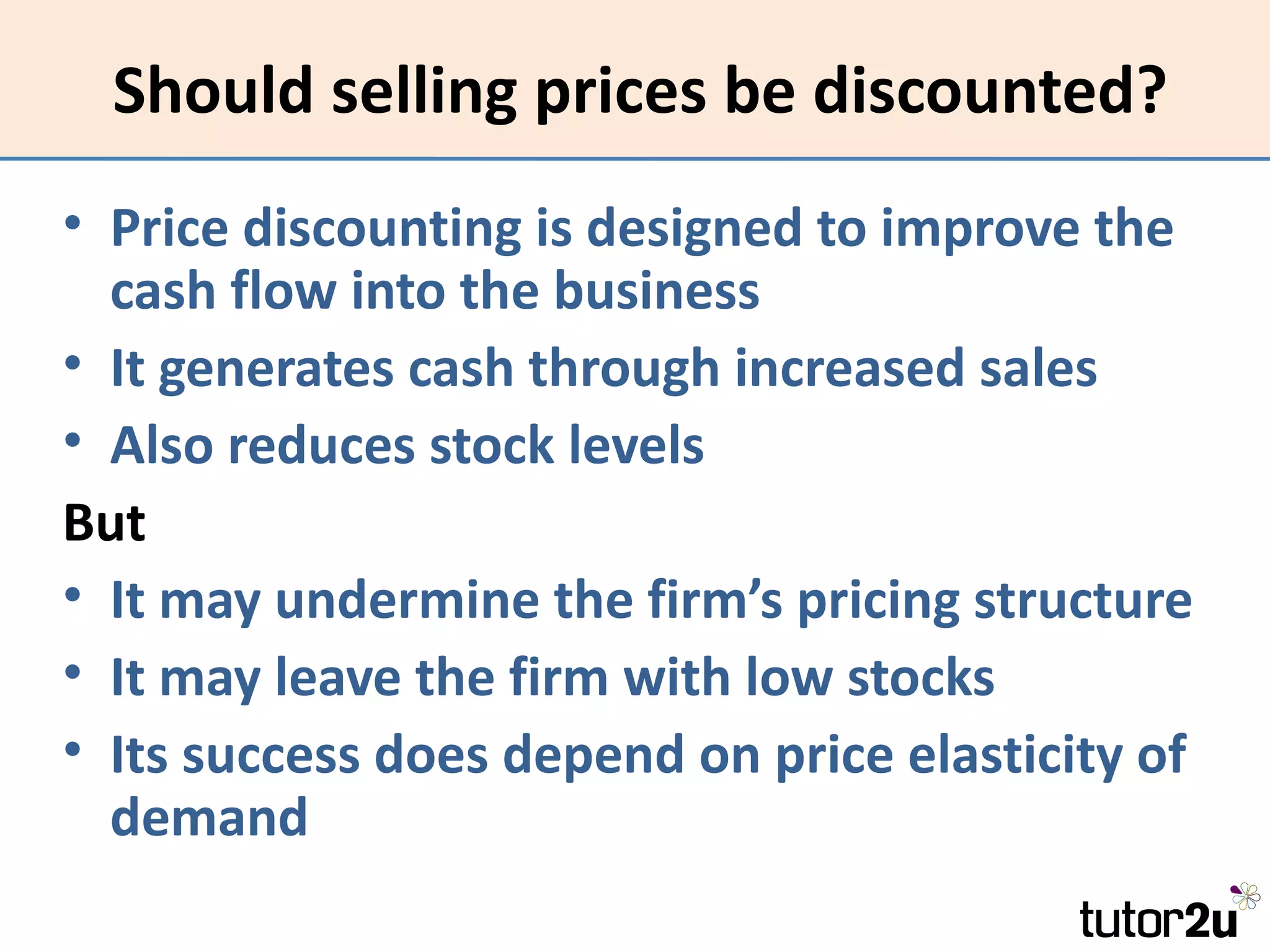 Should selling prices be discounted?
• Price discounting is designed to improve the
  cash flow into the business
• It generates cash through increased sales
• Also reduces stock levels
But
• It may undermine the firm’s pricing structure
• It may leave the firm with low stocks
• Its success does depend on price elasticity of
  demand
 