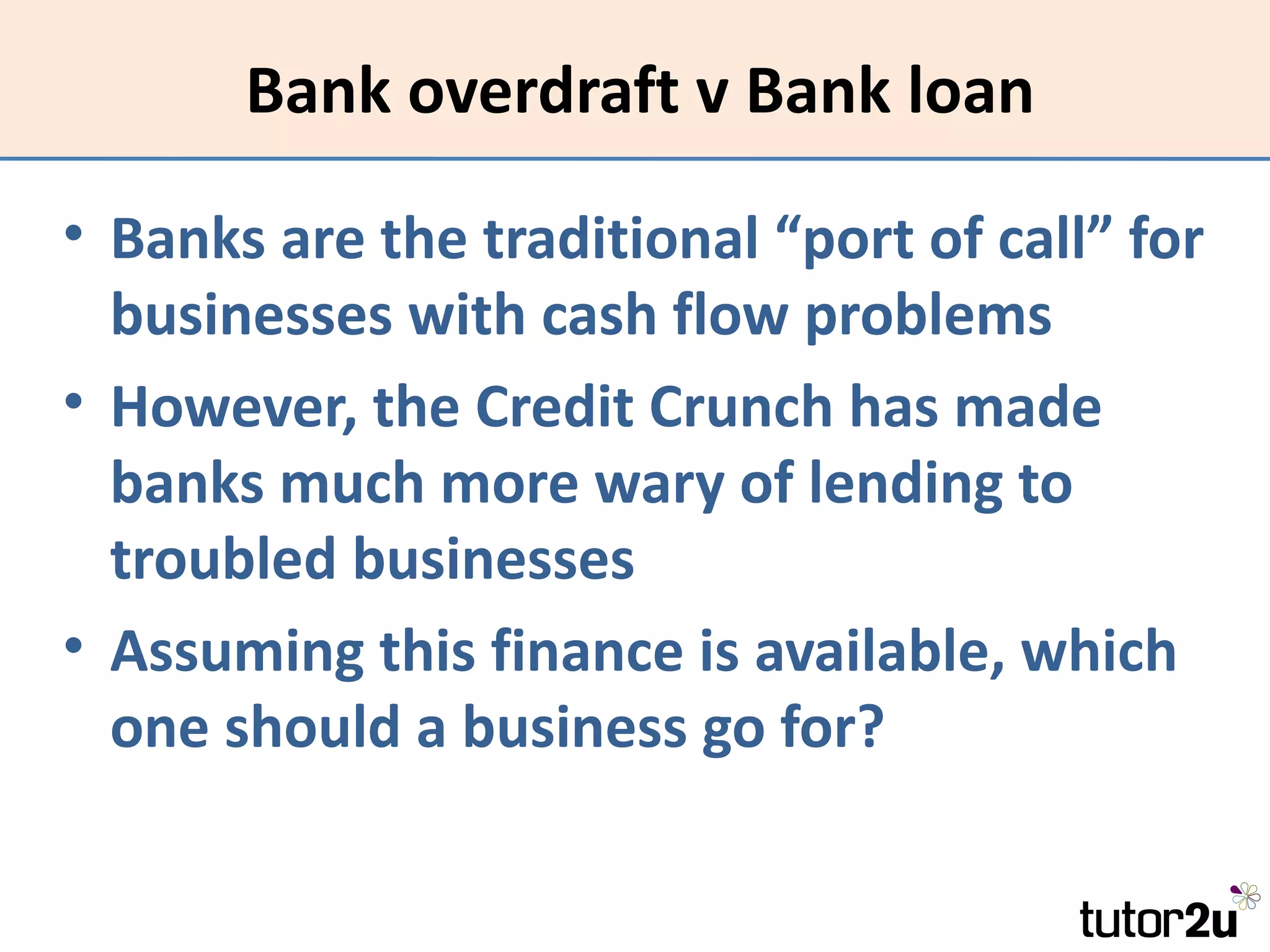 Bank overdraft v Bank loan

• Banks are the traditional “port of call” for
  businesses with cash flow problems
• However, the Credit Crunch has made
  banks much more wary of lending to
  troubled businesses
• Assuming this finance is available, which
  one should a business go for?
 