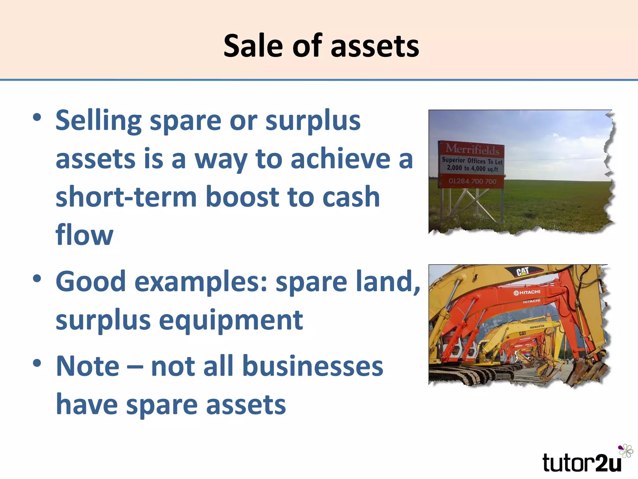 Sale of assets

• Selling spare or surplus
  assets is a way to achieve a
  short-term boost to cash
  flow
• Good examples: spare land,
  surplus equipment
• Note – not all businesses
  have spare assets
 