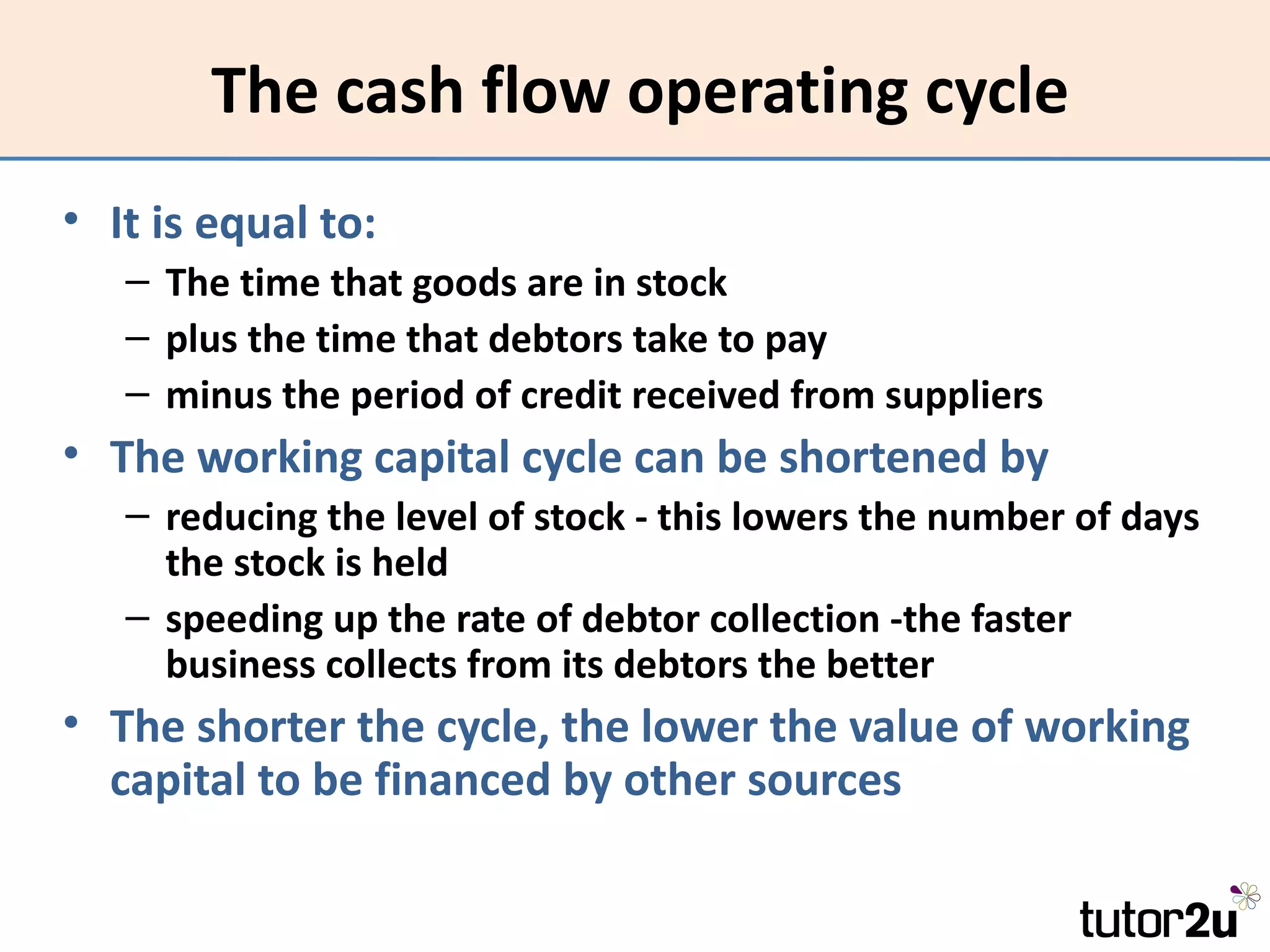 The cash flow operating cycle
• It is equal to:
   – The time that goods are in stock
   – plus the time that debtors take to pay
   – minus the period of credit received from suppliers
• The working capital cycle can be shortened by
   – reducing the level of stock - this lowers the number of days
     the stock is held
   – speeding up the rate of debtor collection -the faster
     business collects from its debtors the better
• The shorter the cycle, the lower the value of working
  capital to be financed by other sources
 
