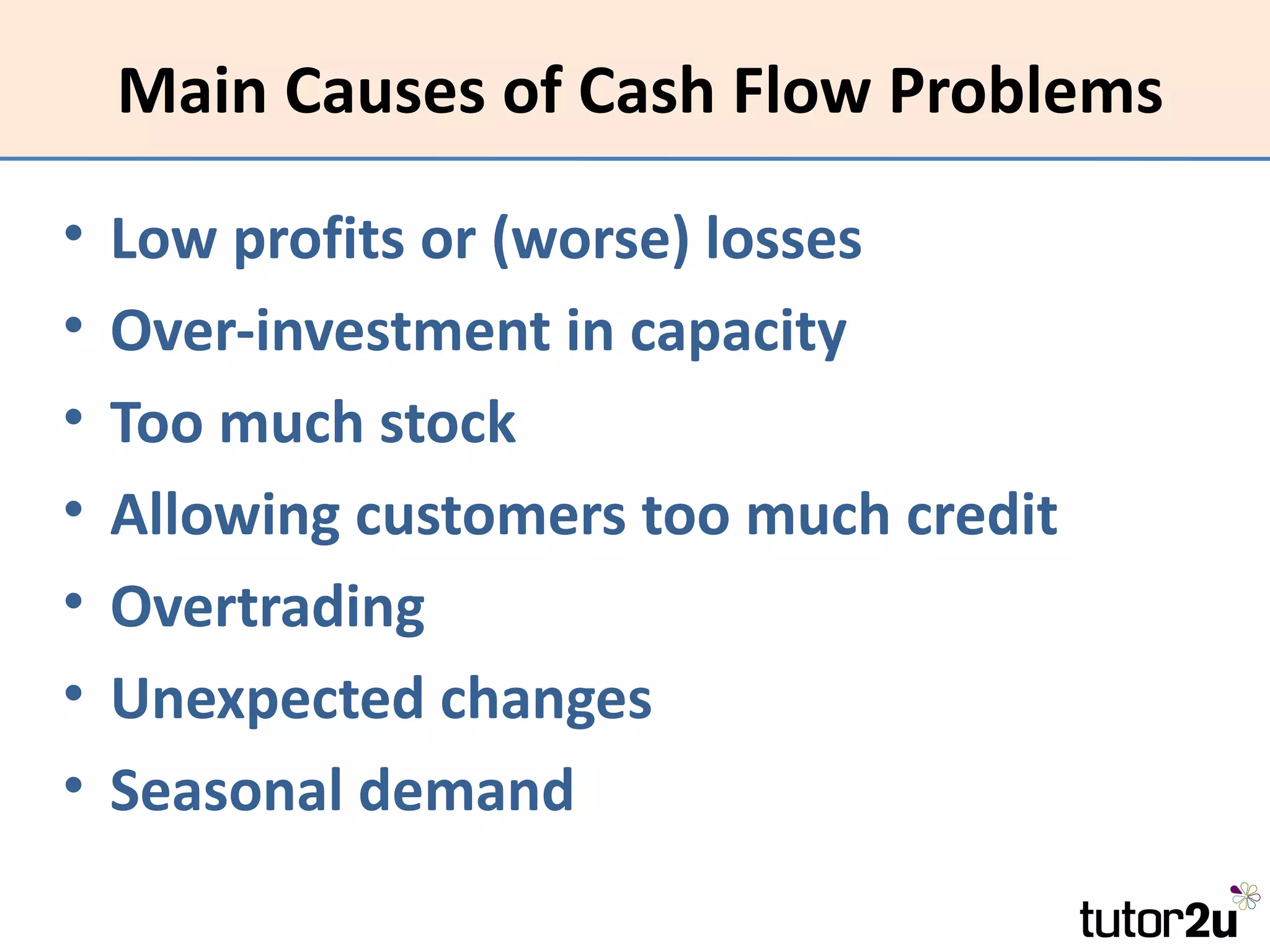 Main Causes of Cash Flow Problems

•   Low profits or (worse) losses
•   Over-investment in capacity
•   Too much stock
•   Allowing customers too much credit
•   Overtrading
•   Unexpected changes
•   Seasonal demand
 