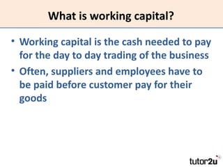 What is working capital?

• Working capital is the cash needed to pay
  for the day to day trading of the business
• Often...
