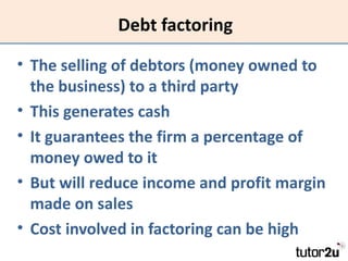 Debt factoring

• The selling of debtors (money owned to
  the business) to a third party
• This generates cash
• It guara...