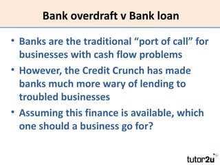 Bank overdraft v Bank loan

• Banks are the traditional “port of call” for
  businesses with cash flow problems
• However,...