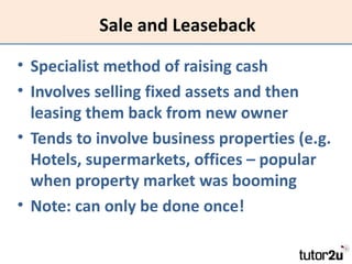 Sale and Leaseback

• Specialist method of raising cash
• Involves selling fixed assets and then
  leasing them back from ...