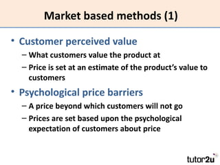 Market based methods (1)

• Customer perceived value
  – What customers value the product at
  – Price is set at an estimate of the product’s value to
    customers
• Psychological price barriers
  – A price beyond which customers will not go
  – Prices are set based upon the psychological
    expectation of customers about price
 