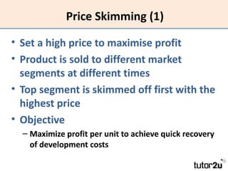 Price Skimming (1)

• Set a high price to maximise profit
• Product is sold to different market
  segments at different times
• Top segment is skimmed off first with the
  highest price
• Objective
  – Maximize profit per unit to achieve quick recovery
    of development costs
 