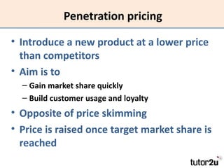Penetration pricing

• Introduce a new product at a lower price
  than competitors
• Aim is to
  – Gain market share quickly
  – Build customer usage and loyalty
• Opposite of price skimming
• Price is raised once target market share is
  reached
 