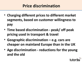 Price discrimination
• Charging different prices to different market
  segments, based on customer willingness to
  pay
• Time based discrimination - peak/ off peak
  pricing used in transport & travel
• Geographic discrimination – e.g. cars are
  cheaper on mainland Europe than in the UK
• Age discrimination - reductions for the young
  and the old
 