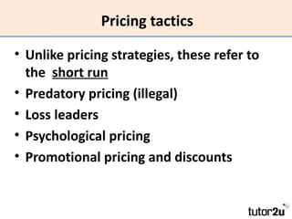 Pricing tactics

• Unlike pricing strategies, these refer to
  the short run
• Predatory pricing (illegal)
• Loss leaders
• Psychological pricing
• Promotional pricing and discounts
 