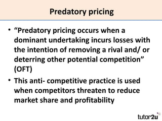 Predatory pricing

• “Predatory pricing occurs when a
  dominant undertaking incurs losses with
  the intention of removing a rival and/ or
  deterring other potential competition”
  (OFT)
• This anti- competitive practice is used
  when competitors threaten to reduce
  market share and profitability
 