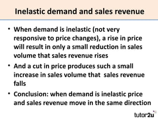 Inelastic demand and sales revenue
• When demand is inelastic (not very
  responsive to price changes), a rise in price
  will result in only a small reduction in sales
  volume that sales revenue rises
• And a cut in price produces such a small
  increase in sales volume that sales revenue
  falls
• Conclusion: when demand is inelastic price
  and sales revenue move in the same direction
 