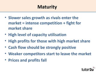 Maturity
• Slower sales growth as rivals enter the
  market = intense competition + fight for
  market share
• High level of capacity utilisation
• High profits for those with high market share
• Cash flow should be strongly positive
• Weaker competitors start to leave the market
• Prices and profits fall
 