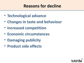 Reasons for decline

•   Technological advance
•   Changes in taste and behaviour
•   Increased competition
•   Economic circumstances
•   Damaging publicity
•   Product side effects
 