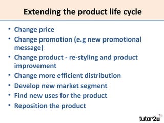 Extending the product life cycle
• Change price
• Change promotion (e.g new promotional
  message)
• Change product - re-styling and product
  improvement
• Change more efficient distribution
• Develop new market segment
• Find new uses for the product
• Reposition the product
 