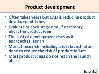 Product development
• Often takes years but CAD is reducing product
  development times
• Evaluate at each stage and ,if necessary,
  abort the product idea
• The cost of development rises as it
  approaches launch
• Market research including a test launch often
  done to reduce the risk of product failure
• Most product ideas do not reach the launch
  phase
 