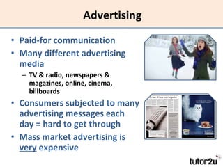 Advertising Paid-for communication Many different advertising media TV & radio, newspapers & magazines, online, cinema, billboards Consumers subjected to many advertising messages each day = hard to get through Mass market advertising is  very  expensive 