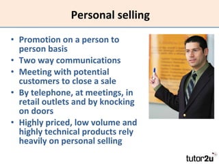 Personal selling Promotion on a person to person basis Two way communications Meeting with potential customers to close a sale By telephone, at meetings, in retail outlets and by knocking on doors Highly priced, low volume and highly technical products rely heavily on personal selling 