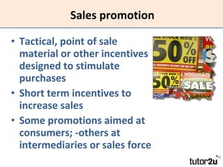 Sales promotion Tactical, point of sale material or other incentives designed to stimulate purchases Short term incentives to increase sales Some promotions aimed at consumers; -others at intermediaries or sales force 