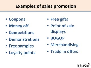 Examples of sales promotion Coupons Money off Competitions Demonstrations Free samples Loyalty points Free gifts Point of sale displays BOGOF Merchandising Trade in offers 