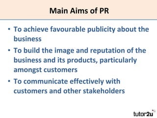 Main Aims of PR To achieve favourable publicity about the business To build the image and reputation of the business and its products, particularly amongst customers To communicate effectively with customers and other stakeholders 