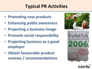 Typical PR Activities Promoting new products Enhancing public awareness Projecting a business image Promote social responsibility Projecting business as a good employer Obtain favourable product reviews / recommendations 