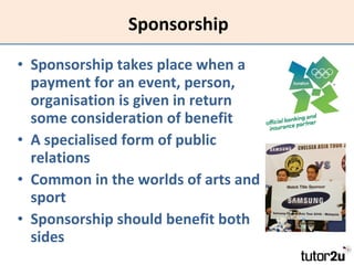 Sponsorship Sponsorship takes place when a payment for an event, person, organisation is given in return some consideration of benefit A specialised form of public relations Common in the worlds of arts and sport Sponsorship should benefit both sides 