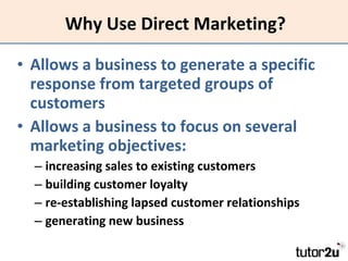 Why Use Direct Marketing? Allows a business to generate a specific response from targeted groups of customers Allows a business to focus on several marketing objectives: increasing sales to existing customers  building customer loyalty  re-establishing lapsed customer relationships  generating new business 