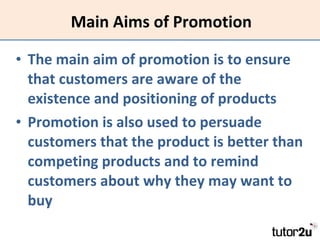 Main Aims of Promotion The main aim of promotion is to ensure that customers are aware of the existence and positioning of products Promotion is also used to persuade customers that the product is better than competing products and to remind customers about why they may want to buy 