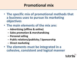 Promotional mix The specific mix of promotional methods that a business uses to pursue its marketing objectives The main elements of the mix are: Advertising (offline & online) Sales promotion & merchandising Personal selling Public relations/publicity / Sponsorship Direct marketing The elements must be integrated in a cohesive, consistent and logical manner 