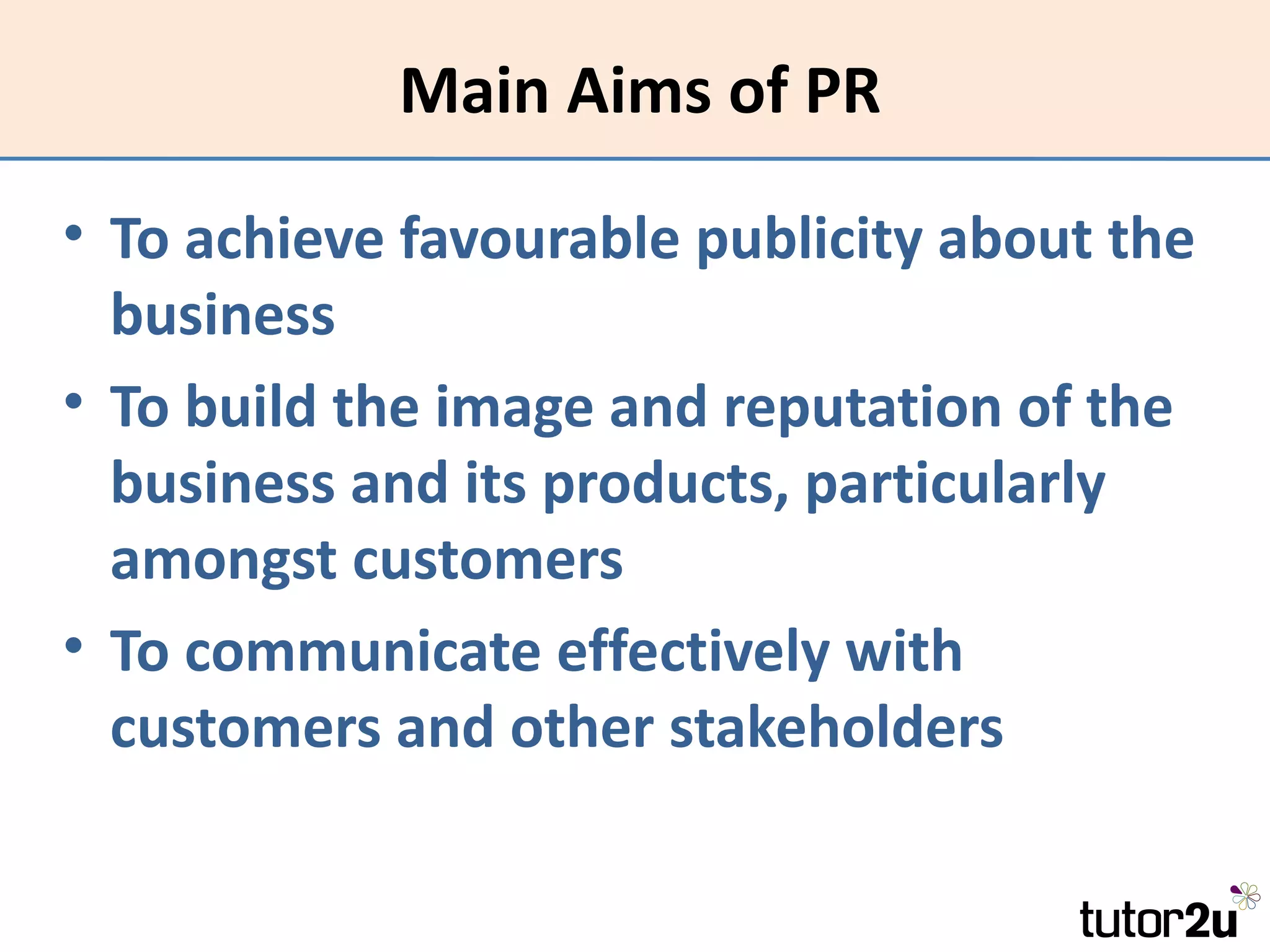 Main Aims of PR

• To achieve favourable publicity about the
  business
• To build the image and reputation of the
  business and its products, particularly
  amongst customers
• To communicate effectively with
  customers and other stakeholders
 