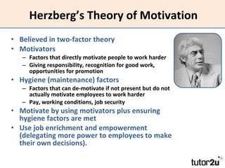 Herzberg’s Theory of Motivation Believed in two-factor theory Motivators Factors that directly motivate people to work harder Giving responsibility, recognition for good work, opportunities for promotion Hygiene (maintenance) factors Factors that can de-motivate if not present but do not actually motivate employees to work harder Pay, working conditions, job security Motivate by using motivators plus ensuring hygiene factors are met Use job enrichment and empowerment (delegating more power to employees to make their own decisions). 